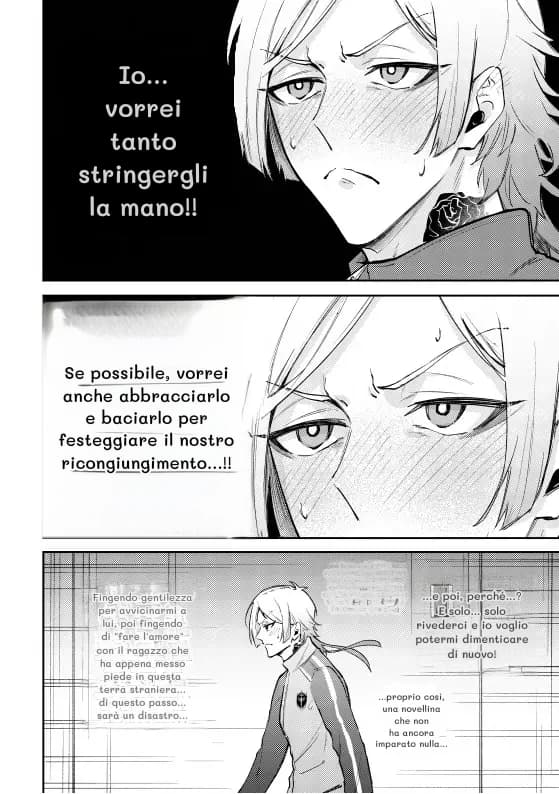 Io... vorrei tanto stringergli la mano!!
Se possibile, vorrei anche abbracciarlo e baciarlo per festeggiare il nostro ricongiungimento...!!
Fingendo gentilezza per avvicinarmi a lui, poi fingendo di "fare l'amore" con il ragazzo che ha appena messo piede in questa terra straniera... di questo passo... sarà un disastro...
...
...e poi, perché...? E solo... solo rivederci e io voglio potermi dimenticare di nuovo!
...proprio così, una novellina che non ha ancora imparato nulla...