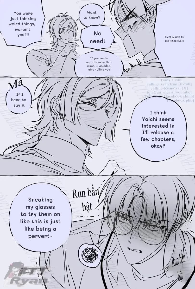 You were just thinking weird things, weren't you?!!
This name is so hateful!!!
Want to know?
No need!
If you really want to know that much, I wouldn't mind telling you
If I have to say it
I think Yoichi seems interested in I'll release a few chapters, okay?
Sneaking my glasses to try them on like this is just like being a pervert~
