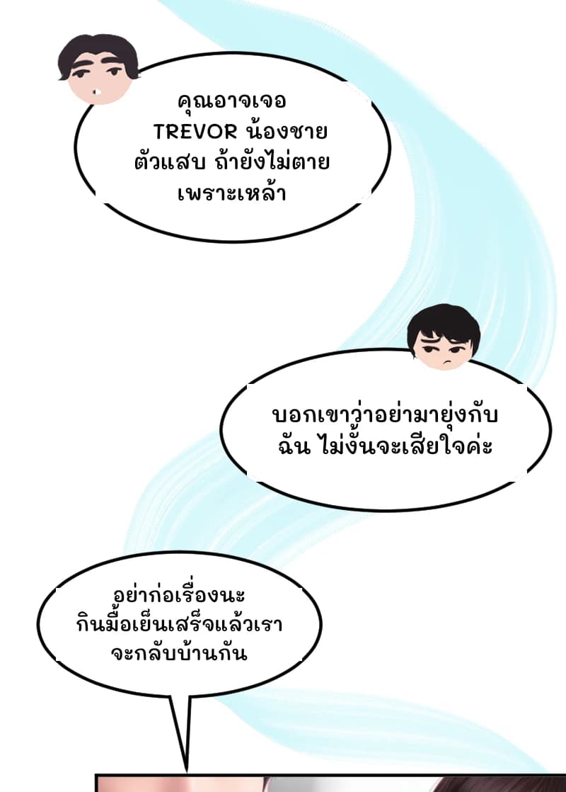 คุณอาจเจอ TREVOR น้องชายตัวแสบ ถ้ายังไม่ตายเพราะเหล้า
บอกเขาว่าอย่ามายุ่งกับฉัน ไม่งั้นจะเสียใจค่ะ
อย่าก่อเรื่องนะ กินมื้อเย็นเสร็จแล้วเราจะกลับบ้านกัน