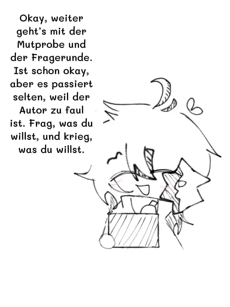 Okay, weiter geht’s mit der Mutprobe und der Fragerunde. Ist schon okay, aber es passiert selten, weil der Autor zu faul ist. Frag, was du willst, und krieg, was du willst.