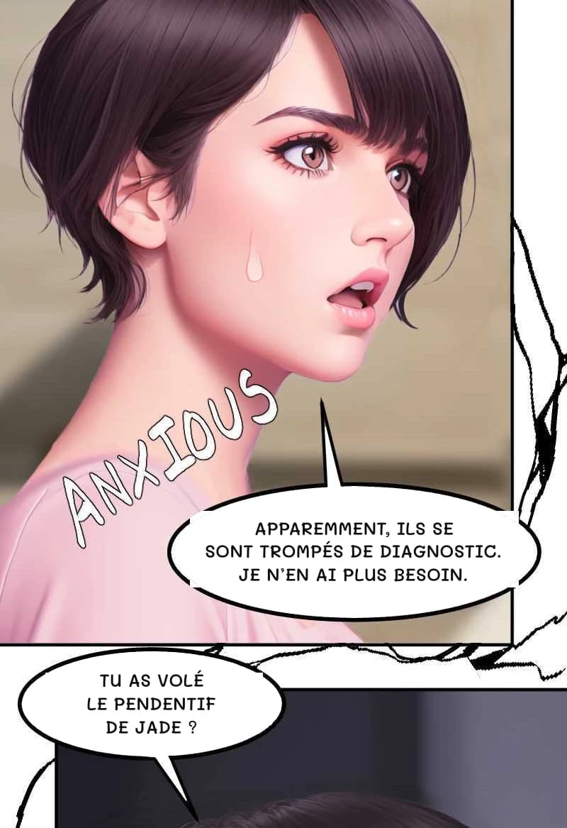 APPAREMMENT, ILS SE SONT TROMPÉS DE DIAGNOSTIC. JE N’EN AI PLUS BESOIN.
TU AS VOLÉ LE PENDENTIF DE JADE ?