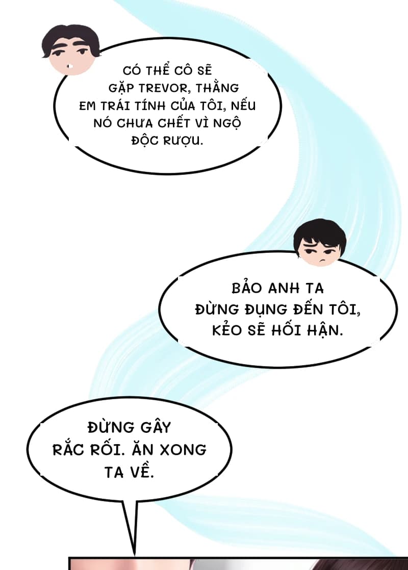 CÓ THỂ CÔ SẼ GẶP TREVOR, THẰNG EM TRÁI TÍNH CỦA TÔI, NẾU NÓ CHƯA CHẾT VÌ NGỘ ĐỘC RƯỢU.
BẢO ANH TA ĐỪNG ĐỤNG ĐẾN TÔI, KẺO SẼ HỐI HẬN.
ĐỪNG GÂY RẮC RỐI. ĂN XONG TA VỀ.