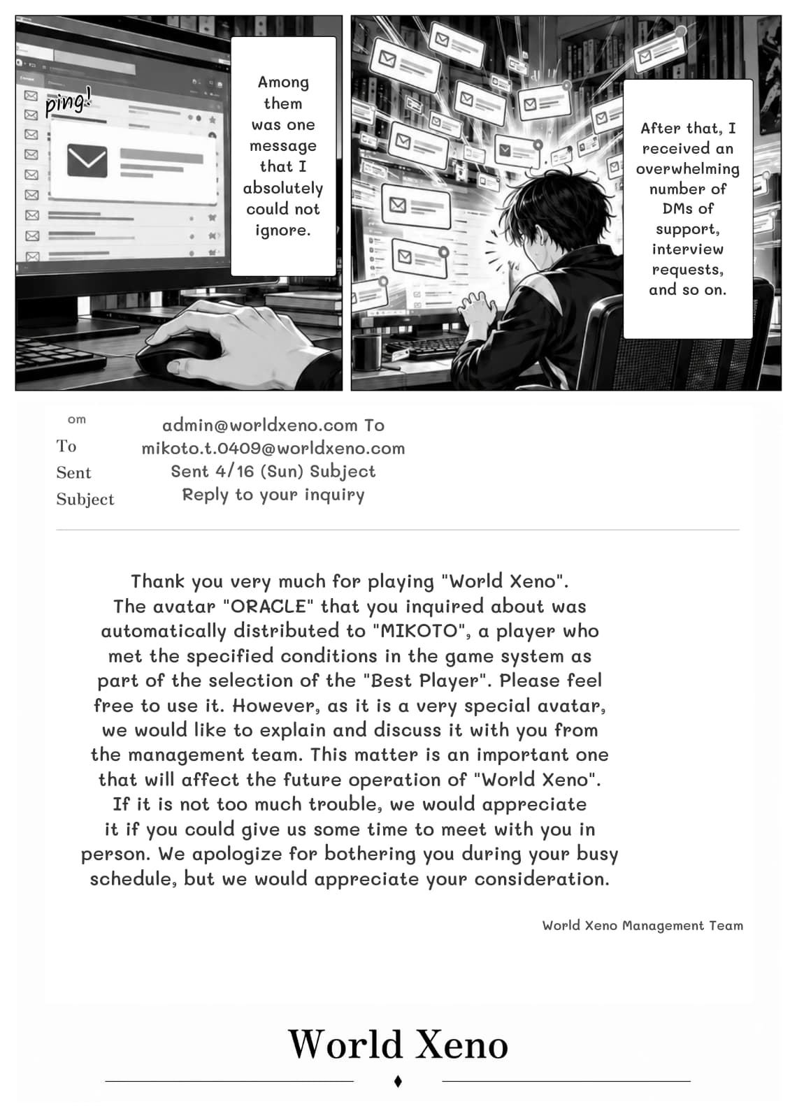 Among them was one message that I absolutely could not ignore.
After that, I received an overwhelming number of DMs of support, interview requests, and so on.
om
admin@worldxeno.com To mikoto.t.0409@worldxeno.com Sent 4/16 (Sun) Subject Reply to your inquiry
Thank you very much for playing "World Xeno". The avatar "ORACLE" that you inquired about was automatically distributed to "MIKOTO", a player who met the specified conditions in the game system as part of the selection of the "Best Player". Please feel free to use it. However, as it is a very special avatar, we would like to explain and discuss it with you from the management team. This matter is an important one that will affect the future operation of "World Xeno". If it is not too much trouble, we would appreciate it if you could give us some time to meet with you in person. We apologize for bothering you during your busy schedule, but we would appreciate your consideration.
World Xeno Management Team