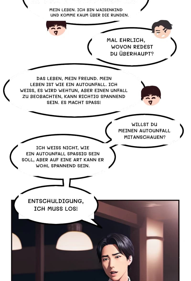 MEIN LEBEN. ICH BIN WAISENKIND UND KOMME KAUM ÜBER DIE RUNDEN.
MAL EHRLICH, WOVON REDest DU ÜBERHAUPT?
DAS LEBEN, MEIN FREUND. MEIN LEBEN IST WIE EIN AUTOUNFALL. ICH WEISS, ES WIRD WEHTUN, ABER EINEN UNFALL ZU BEOBACHTEN, KANN RICHTIG SPANNEND SEIN. ES MACHT SPASS!
WILLST DU MEINEN AUTOUNFALL MITANSCHAUEN?
ICH WEISS NICHT, WIE EIN AUTOUNFALL SPASSIG SEIN SOLL, ABER AUF EINE ART KANN ER WOHL SPANNEND SEIN.
ENTSCHULDIGUNG, ICH MUSS LOS!
