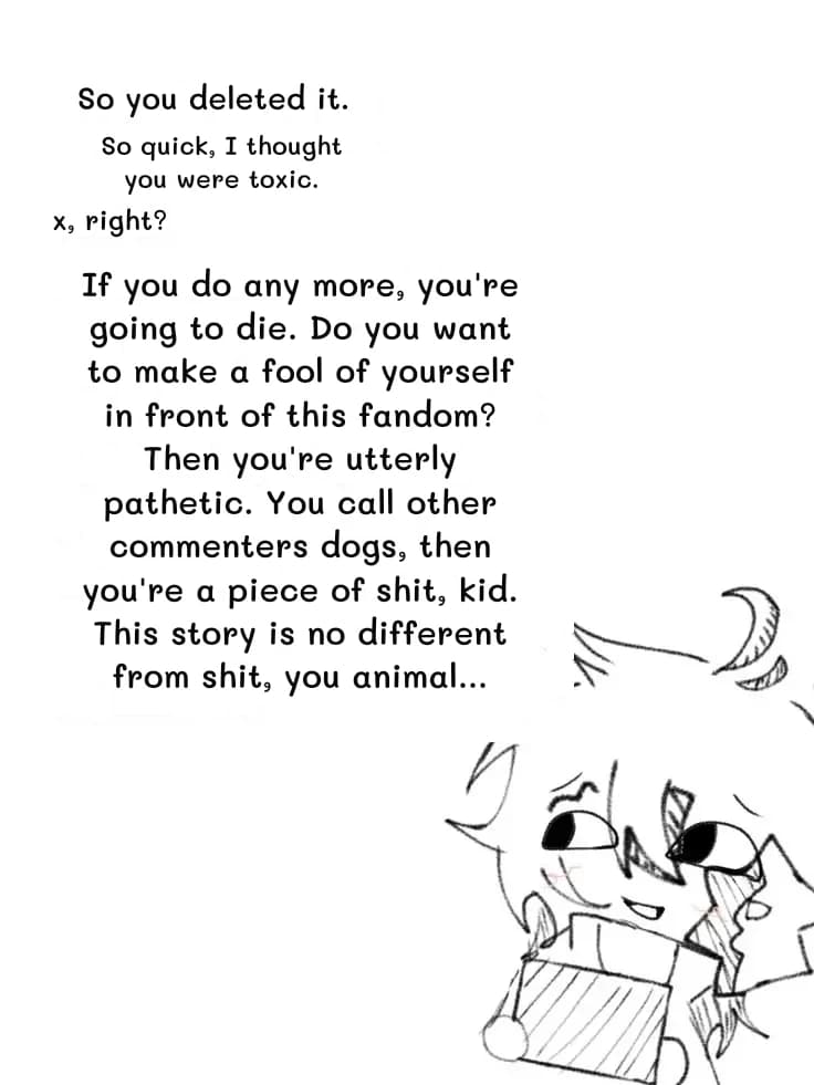 So you deleted it.
So quick, I thought you were toxic.
x, right?
If you do any more, you're going to die. Do you want to make a fool of yourself in front of this fandom? Then you're utterly pathetic. You call other commenters dogs, then you're a piece of shit, kid. This story is no different from shit, you animal...