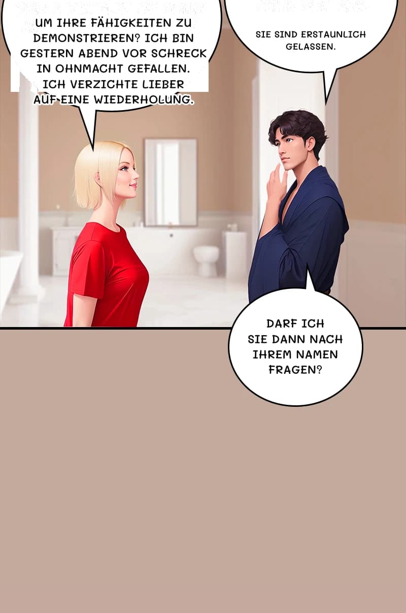 Um Ihre Fähigkeiten zu demonstrieren? Ich bin gestern Abend vor Schreck in Ohnmacht gefallen. Ich verzichte lieber auf eine Wiederholung.
Sie sind erstaunlich gelassen.
Darf ich Sie dann nach Ihrem Namen fragen?