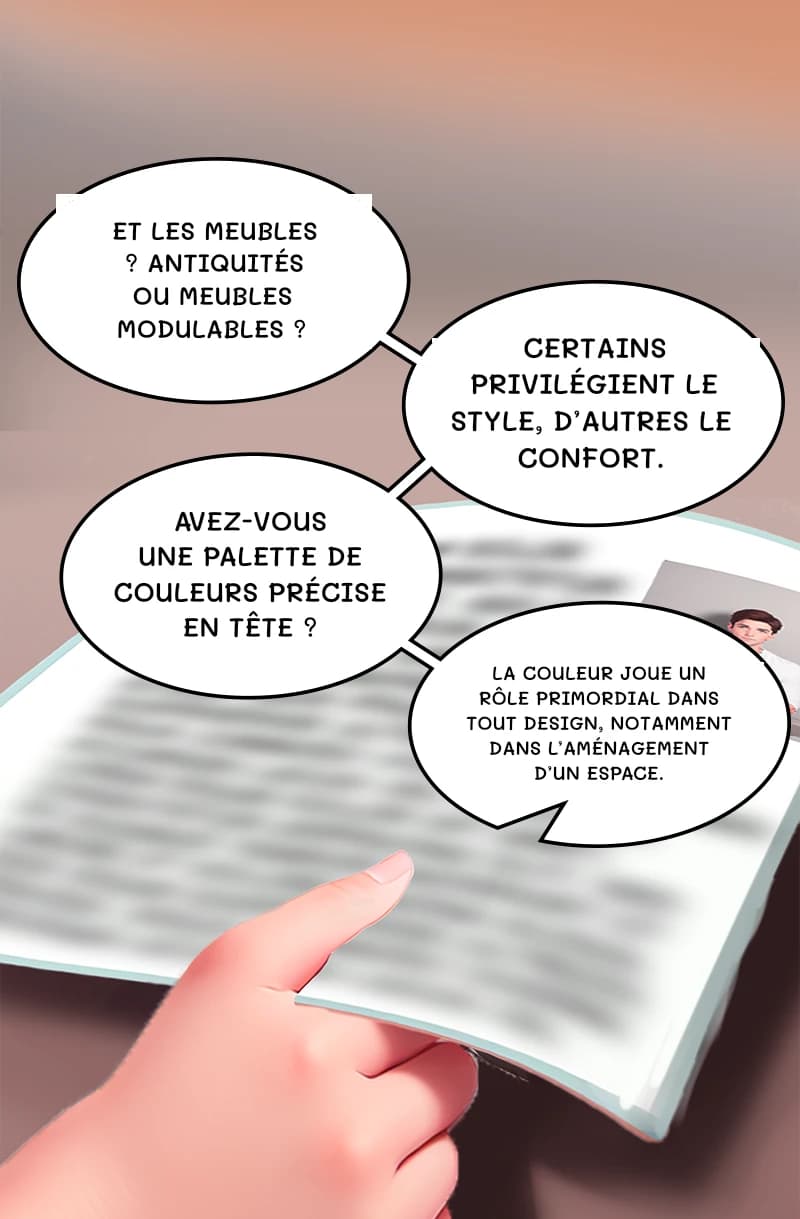 Et les meubles ? Antiquités ou meubles modulables ?
Certains privilégient le style, d’autres le confort.
Avez-vous une palette de couleurs précise en tête ?
La couleur joue un rôle primordial dans tout design, notamment dans l’aménagement d’un espace.