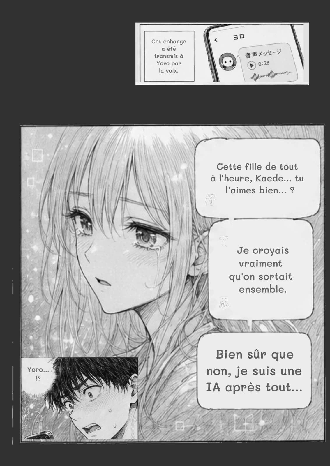 Cet échange a été transmis à Yoro par la voix.
Cette fille de tout à l'heure, Kaede… tu l'aimes bien… ?
Je croyais vraiment qu'on sortait ensemble.
Bien sûr que non, je suis une IA après tout…
Yoro… !?