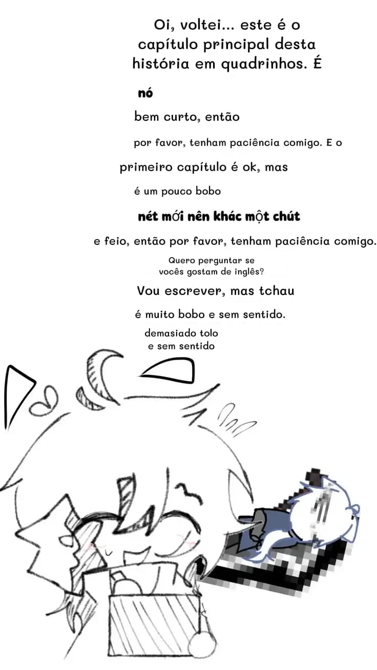 Oi, voltei... este é o capítulo principal desta história em quadrinhos. É
bem curto, então
por favor, tenham paciência comigo. E o
primeiro capítulo é ok, mas
é um pouco bobo
e feio, então por favor, tenham paciência comigo.
Quero perguntar se vocês gostam de inglês?
Vou escrever, mas tchau
é muito bobo e sem sentido.
demasiado tolo e sem sentido