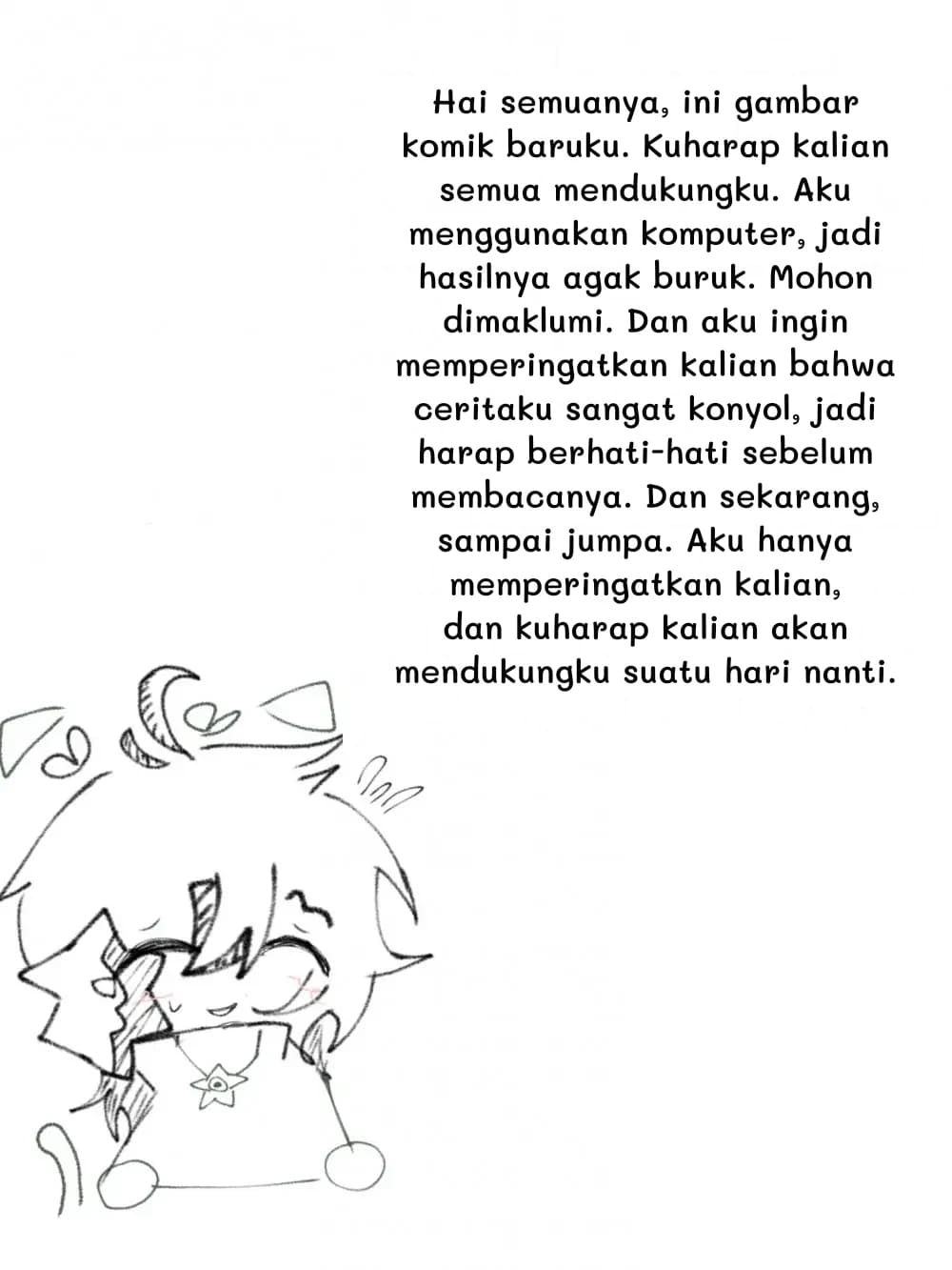 Hai semuanya, ini gambar komik baruku. Kuharap kalian semua mendukungku. Aku menggunakan komputer, jadi hasilnya agak buruk. Mohon dimaklumi. Dan aku ingin memperingatkan kalian bahwa ceritaku sangat konyol, jadi harap berhati-hati sebelum membacanya. Dan sekarang, sampai jumpa. Aku hanya memperingatkan kalian, dan kuharap kalian akan mendukungku suatu hari nanti.