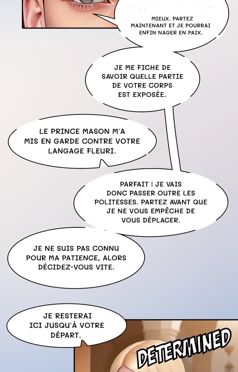 Mieux. Partez maintenant et je pourrai enfin nager en paix.
Je me fiche de savoir quelle partie de votre corps est exposée.
Le prince Mason m'a mis en garde contre votre langage fleuri.
Parfait ! Je vais donc passer outre les politesses. Partez avant que je ne vous empêche de vous déplacer.
Je ne suis pas connu pour ma patience, alors décidez-vous vite.
Je resterai ici jusqu'à votre départ.
