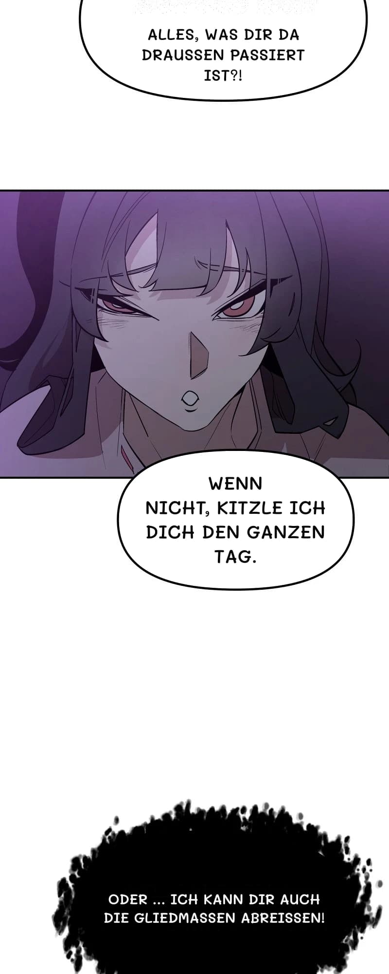 Alles, was dir da draußen passiert ist?!
Wenn nicht, kitzle ich dich den ganzen Tag.
Oder … ich kann dir auch die Gliedmaßen abreißen!