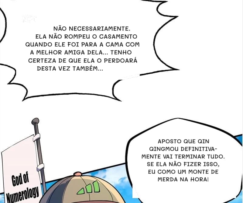 Não necessariamente. Ela não rompeu o casamento quando ele foi para a cama com a melhor amiga dela... Tenho certeza de que ela o perdoará desta vez também...
Aposto que Qin Qingmou definitivamente vai terminar tudo. Se ela não fizer isso, eu como um monte de merda na hora!