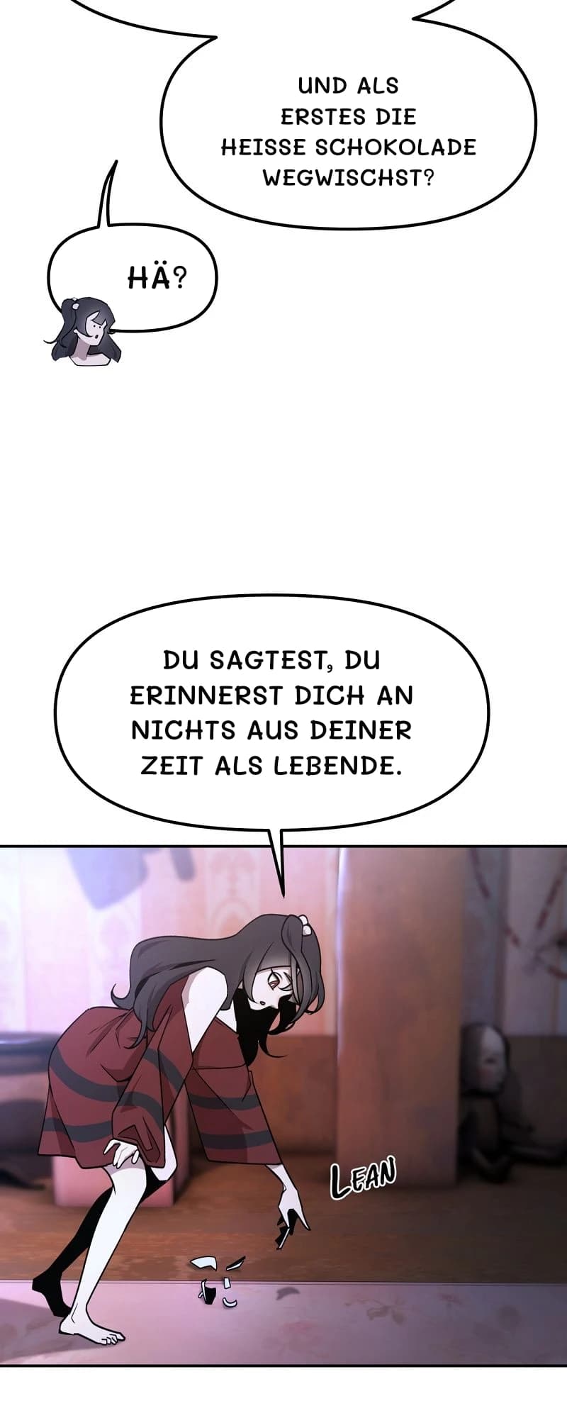 Und als erstes die heiße Schokolade wegwischst?
Hä?
Du sagtest, du erinnerst dich an nichts aus deiner Zeit als Lebende.