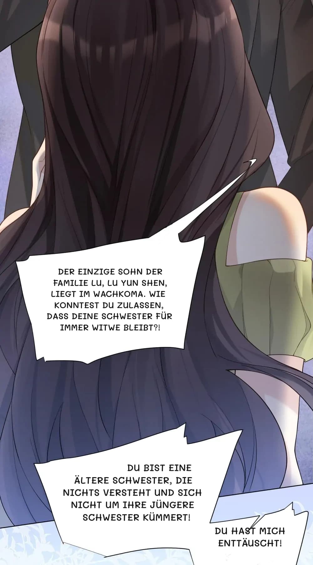 Der einzige Sohn der Familie Lu, Lu Yun Shen, liegt im Wachkoma. Wie konntest du zulassen, dass deine Schwester für immer Witwe bleibt?!
Du bist eine ältere Schwester, die nichts versteht und sich nicht um ihre jüngere Schwester kümmert!
Du hast mich enttäuscht!