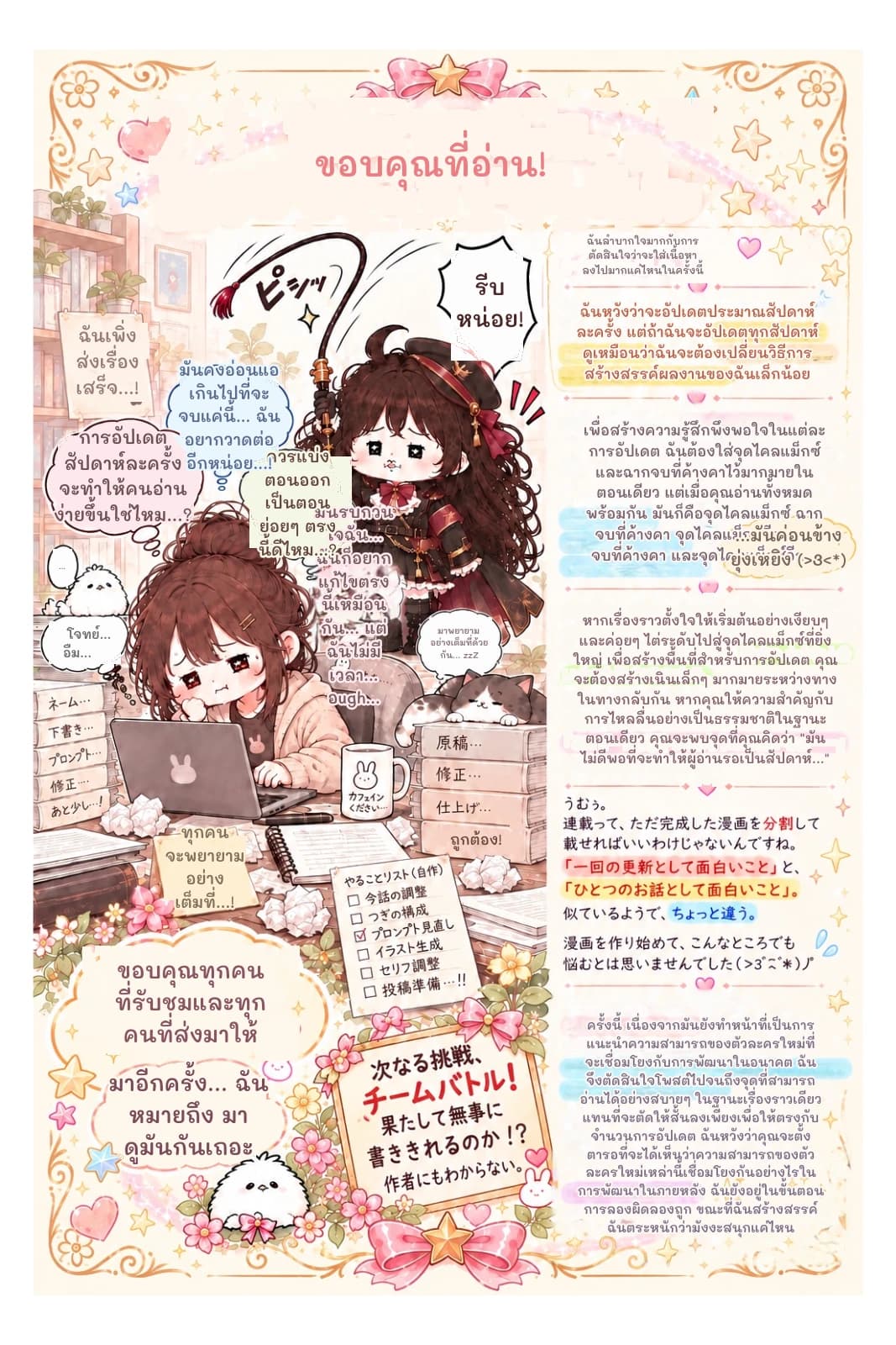 ขอบคุณที่อ่าน!
ฉันลำบากใจมากกับการตัดสินใจว่าจะใส่เนื้อหาลงไปมากแค่ไหนในครั้งนี้
รีบหน่อย!
ฉันหวังว่าจะอัปเดตประมาณสัปดาห์ละครั้ง แต่ถ้าฉันจะอัปเดตทุกสัปดาห์ ดูเหมือนว่าฉันจะต้องเปลี่ยนวิธีการสร้างสรรค์ผลงานของฉันเล็กน้อย
เพื่อสร้างความรู้สึกพึงพอใจในแต่ละการอัปเดต ฉันต้องใส่จุดไคลแม็กซ์และฉากจบที่ค้างคาไว้มากมายในตอนเดียว แต่เมื่อคุณอ่านทั้งหมดพร้อมกัน มันก็คือจุดไคลแม็กซ์ ฉากจบที่ค้างคา จุดไคลแม็กซ์อีก ฉากจบที่ค้างคา และจุดไคลแม็กซ์อีก...
...มันค่อนข้างยุ่งเหยิง (>3<*)
หากเรื่องราวตั้งใจให้เริ่มต้นอย่างเงียบๆ และค่อยๆ ไต่ระดับไปสู่จุดไคลแม็กซ์ที่ยิ่งใหญ่ เพื่อสร้างพื้นที่สำหรับการอัปเดต คุณจะต้องสร้างเนินเล็กๆ มากมายระหว่างทาง ในทางกลับกัน หากคุณให้ความสำคัญกับการไหลลื่นอย่างเป็นธรรมชาติในฐานะตอนเดียว คุณจะพบจุดที่คุณคิดว่า "มันไม่ดีพอที่จะทำให้ผู้อ่านรอเป็นสัปดาห์..."
ครั้งนี้ เนื่องจากมันยังทำหน้าที่เป็นการแนะนำความสามารถของตัวละครใหม่ที่จะเชื่อมโยงกับการพัฒนาในอนาคต ฉันจึงตัดสินใจโพสต์ไปจนถึงจุดที่สามารถอ่านได้อย่างสบายๆ ในฐานะเรื่องราวเดียว แทนที่จะตัดให้สั้นลงเพียงเพื่อให้ตรงกับจำนวนการอัปเดต ฉันหวังว่าคุณจะตั้งตารอที่จะได้เห็นว่าความสามารถของตัวละครใหม่เหล่านี้เชื่อมโยงกันอย่างไรในการพัฒนาในภายหลัง ฉันยังอยู่ในขั้นตอนการลองผิดลองถูก ขณะที่ฉันสร้างสรรค์ ฉันตระหนักว่ามังงะสนุกแค่ไหน
ถูกต้อง!
มาอีกครั้ง... ฉันหมายถึง มาดูมันกันเถอะ
ขอบคุณทุกคนที่รับชมและทุกคนที่ส่งมาให้
ทุกคนจะพยายามอย่างเต็มที่...!
โจทย์... อืม...
มาพยายามอย่างเต็มที่ด้วยกัน... zzZ
มันรบกวนใจฉัน... ฉันก็อยากแก้ไขตรงนี้เหมือนกัน... แต่ฉันไม่มีเวลา... อugh...
ควรแบ่งตอนออกเป็นตอนย่อยๆ ตรงนี้ดีไหม...?
การอัปเดตสัปดาห์ละครั้งจะทำให้คนอ่านง่ายขึ้นใช่ไหม...?
มันคงอ่อนแอเกินไปที่จะจบแค่นี้... ฉันอยากวาดต่ออีกหน่อย...!
ฉันเพิ่งส่งเรื่องเสร็จ...!
...