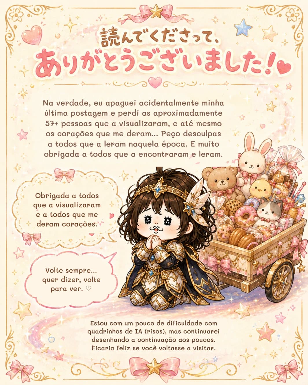 Na verdade, eu apaguei acidentalmente minha última postagem e perdi as aproximadamente 57+ pessoas que a visualizaram, e até mesmo os corações que me deram... Peço desculpas a todos que a leram naquela época. E muito obrigada a todos que a encontraram e leram.
Obrigada a todos que a visualizaram e a todos que me deram corações.
Volte sempre... quer dizer, volte para ver. ♡
Estou com um pouco de dificuldade com quadrinhos de IA (risos), mas continuarei desenhando a continuação aos poucos. Ficaria feliz se você voltasse a visitar.