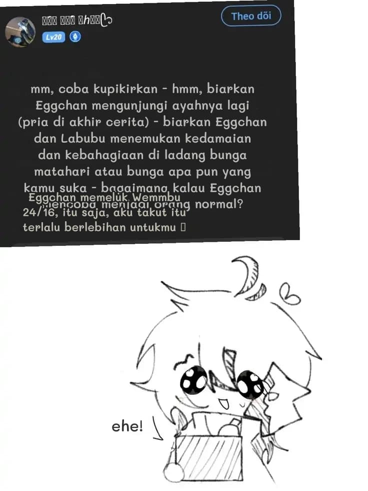 mm, coba kupikirkan - hmm, biarkan Eggchan mengunjungi ayahnya lagi (pria di akhir cerita) - biarkan Eggchan dan Labubu menemukan kedamaian dan kebahagiaan di ladang bunga matahari atau bunga apa pun yang kamu suka - bagaimana kalau Eggchan mencoba menjadi orang normal?
Eggchan memeluk Wemmbu 24/16, itu saja, aku takut itu terlalu berlebihan untukmu 🥺
ehe!