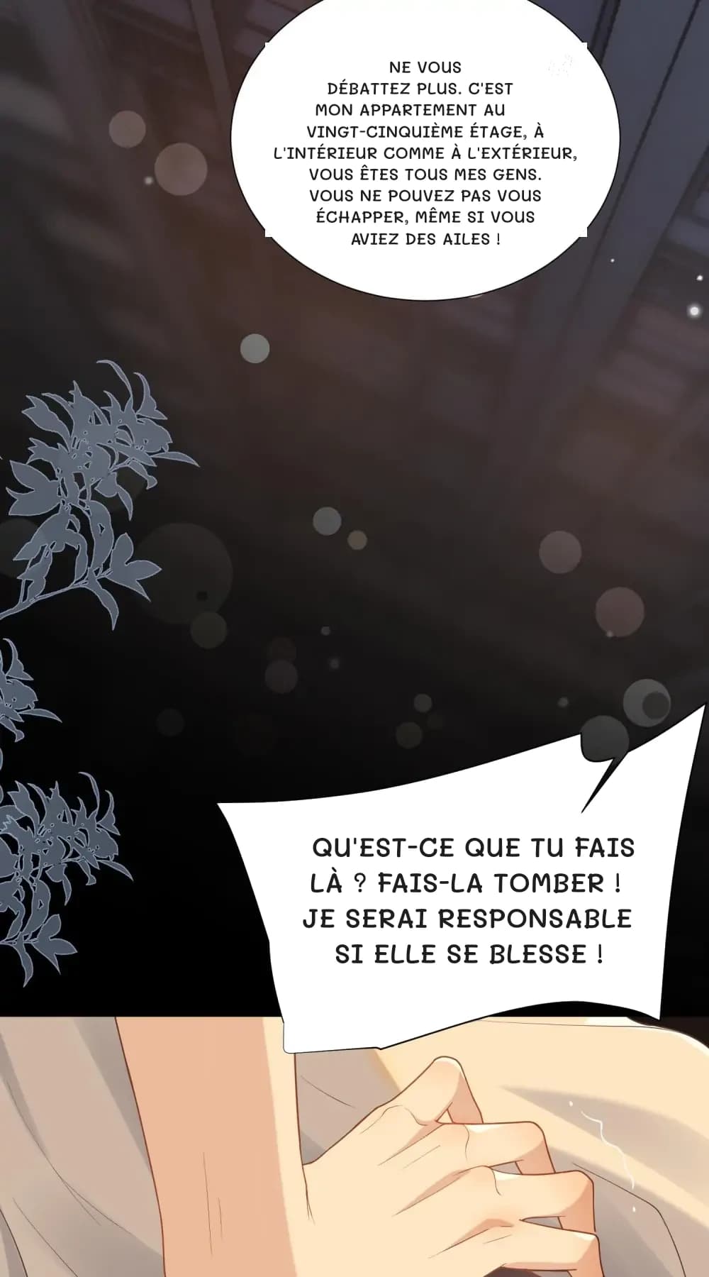 Ne vous débattez plus. C'est mon appartement au vingt-cinquième étage, à l'intérieur comme à l'extérieur, vous êtes tous mes gens. Vous ne pouvez pas vous échapper, même si vous aviez des ailes !
Qu'est-ce que tu fais là ? Fais-la tomber ! Je serai responsable si elle se blesse !