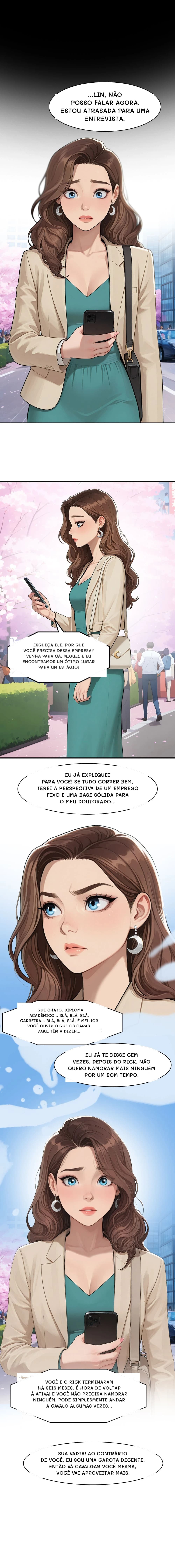 ...lin, não posso falar agora. Estou atrasada para uma entrevista!
Esqueça ele, por que você precisa dessa empresa? Venha para cá. Miguel e eu encontramos um ótimo lugar para um estágio!
Eu já expliquei para você! Se tudo correr bem, terei a perspectiva de um emprego fixo e uma base sólida para o meu doutorado...
Que chato. Diploma acadêmico... Blá, blá, blá, carreira... Blá, blá, blá. É melhor você ouvir o que os caras aqui têm a dizer...
Eu já te disse cem vezes. Depois do Rick, não quero namorar mais ninguém por um bom tempo.
Você e o Rick terminaram há seis meses. É hora de voltar à ativa! E você não precisa namorar ninguém, pode simplesmente andar a cavalo algumas vezes...
Sua vadia! Ao contrário de você, eu sou uma garota decente! Então vá cavalgar você mesma, você vai aproveitar mais.