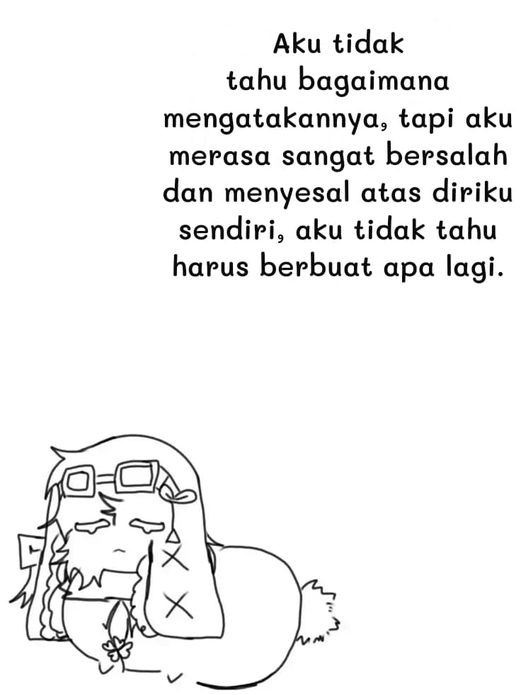Aku tidak tahu bagaimana mengatakannya, tapi aku merasa sangat bersalah dan menyesal atas diriku sendiri, aku tidak tahu harus berbuat apa lagi.