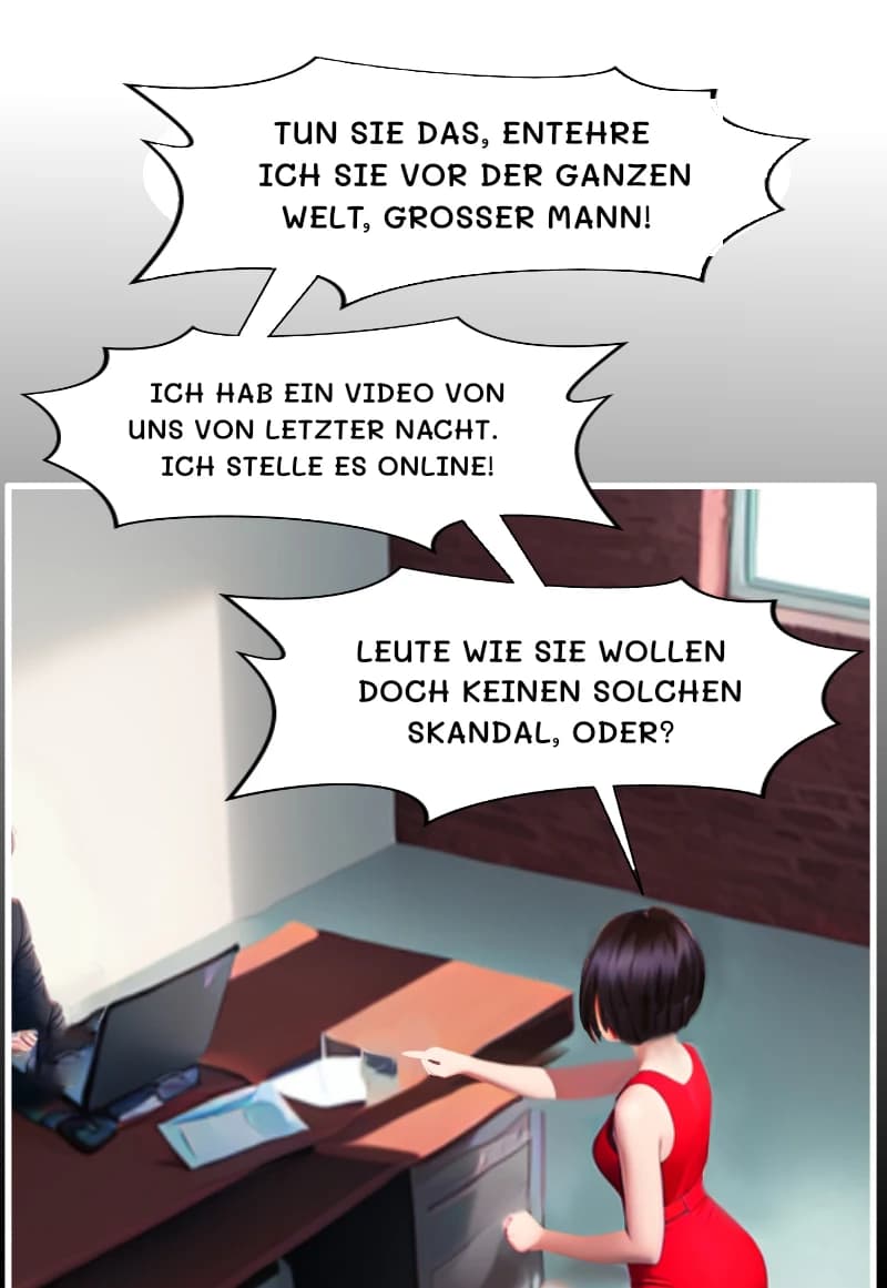 TUN SIE DAS, ENTEHRE ICH SIE VOR DER GANZEN WELT, GROSSER MANN!
ICH HAB EIN VIDEO VON UNS VON LETZTER NACHT. ICH STELLE ES ONLINE!
LEUTE WIE SIE WOLLEN DOCH KEINEN SOLCHEN SKANDAL, ODER?