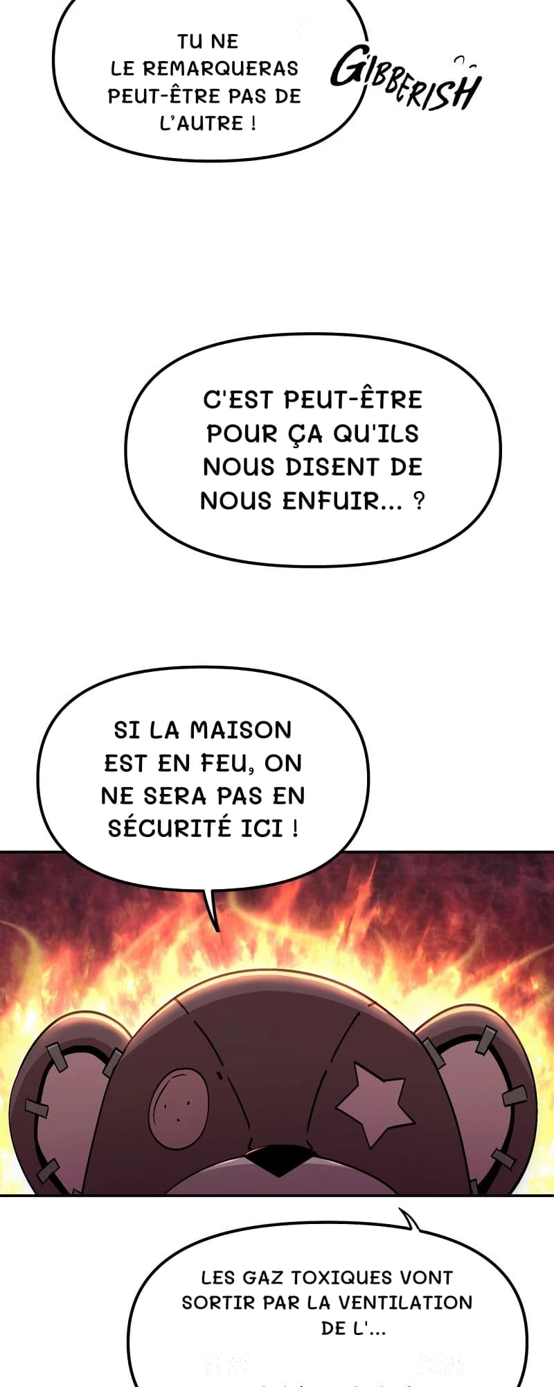 tu ne le remarqueras peut-être pas de l’autre !
C'est peut-être pour ça qu'ils nous disent de nous enfuir… ?
Si la maison est en feu, on ne sera pas en sécurité ici !
Les gaz toxiques vont sortir par la ventilation de l'…