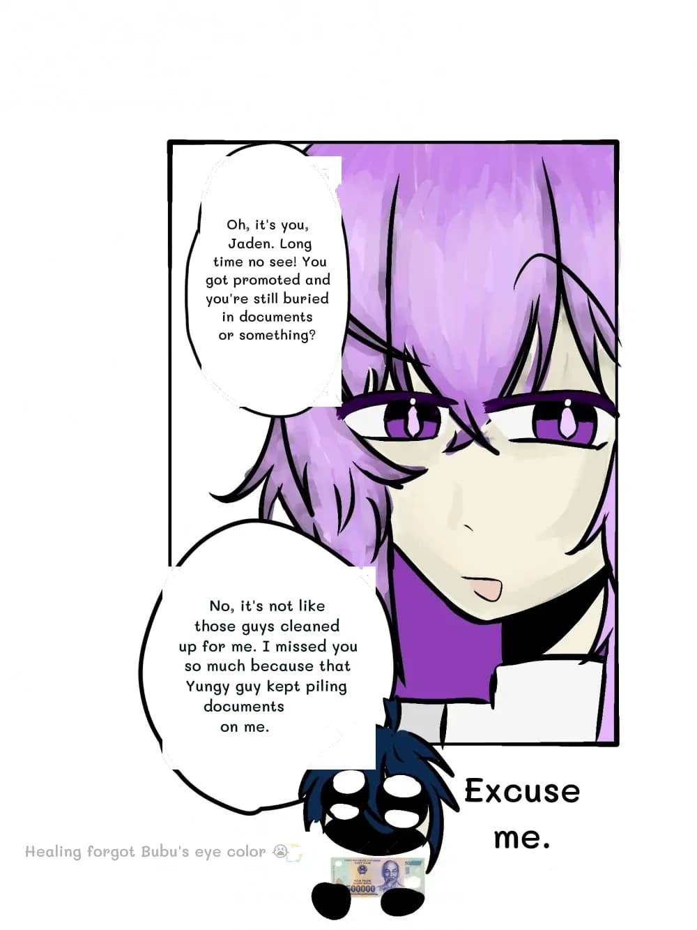 Oh, it's you, Jaden. Long time no see! You got promoted and you're still buried in documents or something?
No, it's not like those guys cleaned up for me. I missed you so much because that Yungy guy kept piling documents on me.
Excuse me.
Healing forgot Bubu's eye color 😭