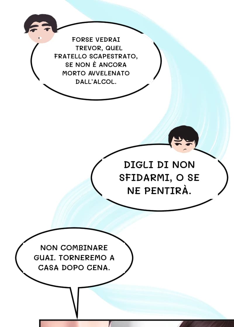 FORSE VEDRAI TREVOR, QUEL FRATELLO SCAPESTRATO, SE NON È ANCORA MORTO AVVELENATO DALL’ALCOL.
DIGLI DI NON SFIDARMI, O SE NE PENTIRÀ.
NON COMBINARE GUAI. TORNEREMO A CASA DOPO CENA.