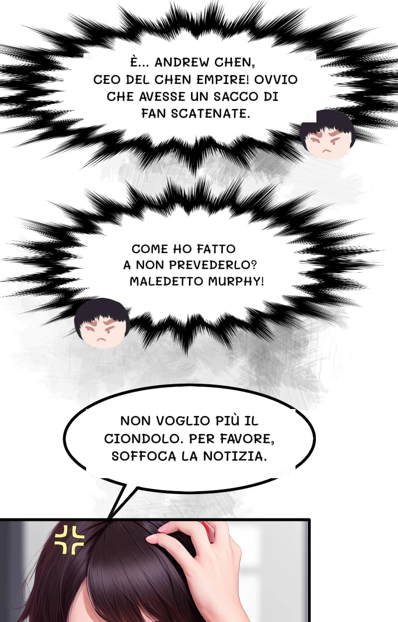 È... ANDREW CHEN, CEO DEL CHEN EMPIRE! OVVIO CHE AVESSE UN SACCO DI FAN SCATENATE.
COME HO FATTO A NON PREVEDERLO? MALEDETTO MURPHY!
NON VOGLIO PIÙ IL CIONDOLO. PER FAVORE, SOFFOCA LA NOTIZIA.