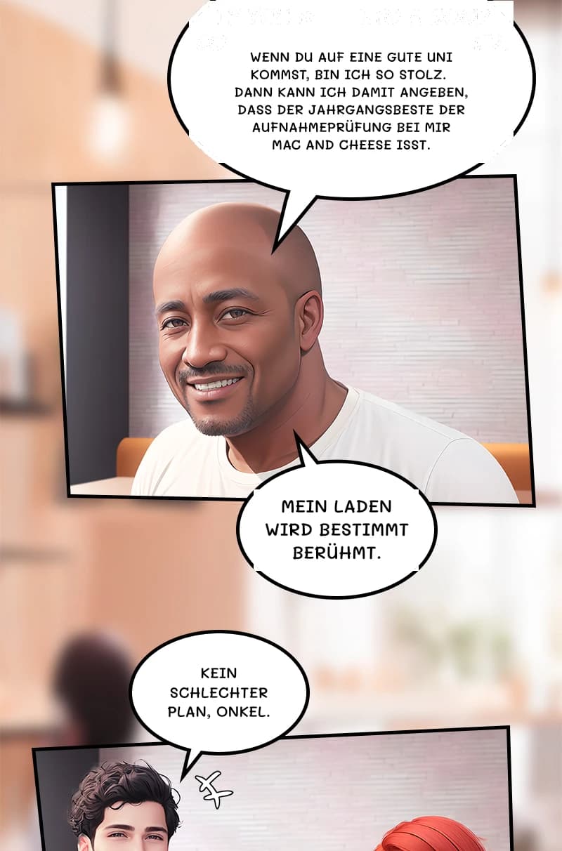 Wenn du auf eine gute Uni kommst, bin ich so stolz. Dann kann ich damit angeben, dass der Jahrgangsbeste der Aufnahmeprüfung bei mir Mac and Cheese isst.
Mein Laden wird bestimmt berühmt.
Kein schlechter Plan, Onkel.