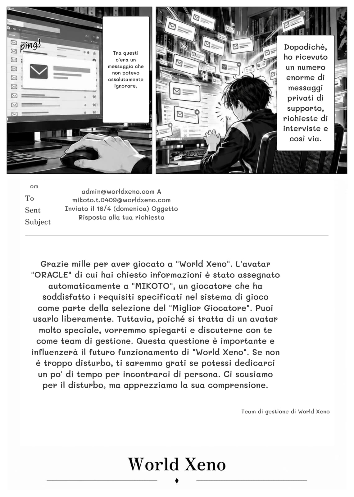 Tra questi c'era un messaggio che non potevo assolutamente ignorare.
Dopodiché, ho ricevuto un numero enorme di messaggi privati ​​di supporto, richieste di interviste e così via.
om
admin@worldxeno.com A mikoto.t.0409@worldxeno.com Inviato il 16/4 (domenica) Oggetto Risposta alla tua richiesta
Grazie mille per aver giocato a "World Xeno". L'avatar "ORACLE" di cui hai chiesto informazioni è stato assegnato automaticamente a "MIKOTO", un giocatore che ha soddisfatto i requisiti specificati nel sistema di gioco come parte della selezione del "Miglior Giocatore". Puoi usarlo liberamente. Tuttavia, poiché si tratta di un avatar molto speciale, vorremmo spiegarti e discuterne con te come team di gestione. Questa questione è importante e influenzerà il futuro funzionamento di "World Xeno". Se non è troppo disturbo, ti saremmo grati se potessi dedicarci un po' di tempo per incontrarci di persona. Ci scusiamo per il disturbo, ma apprezziamo la sua comprensione.
Team di gestione di World Xeno