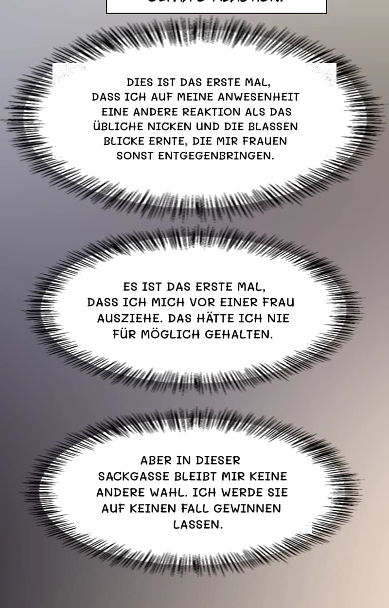 Dies ist das erste Mal, dass ich auf meine Anwesenheit eine andere Reaktion als das übliche Nicken und die blassen Blicke ernte, die mir Frauen sonst entgegenbringen.
Es ist das erste Mal, dass ich mich vor einer Frau ausziehe. Das hätte ich nie für möglich gehalten.
Aber in dieser Sackgasse bleibt mir keine andere Wahl. Ich werde sie auf keinen Fall gewinnen lassen.