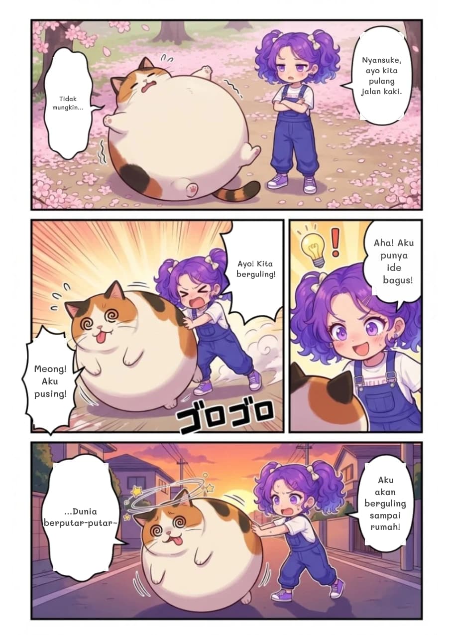 Nyansuke, ayo kita pulang jalan kaki.
Tidak mungkin...
Ayo! Kita berguling!
Meong! Aku pusing!
Aha! Aku punya ide bagus!
Aku akan berguling sampai rumah!
...Dunia berputar-putar~