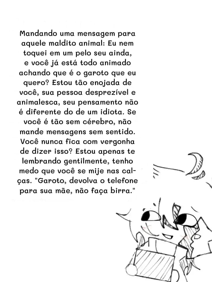 Mandando uma mensagem para aquele maldito animal: Eu nem toquei em um pelo seu ainda, e você já está todo animado achando que é o garoto que eu quero? Estou tão enojada de você, sua pessoa desprezível e animalesca, seu pensamento não é diferente do de um idiota. Se você é tão sem cérebro, não mande mensagens sem sentido. Você nunca fica com vergonha de dizer isso? Estou apenas te lembrando gentilmente, tenho medo que você se mije nas calças. "Garoto, devolva o telefone para sua mãe, não faça birra."
