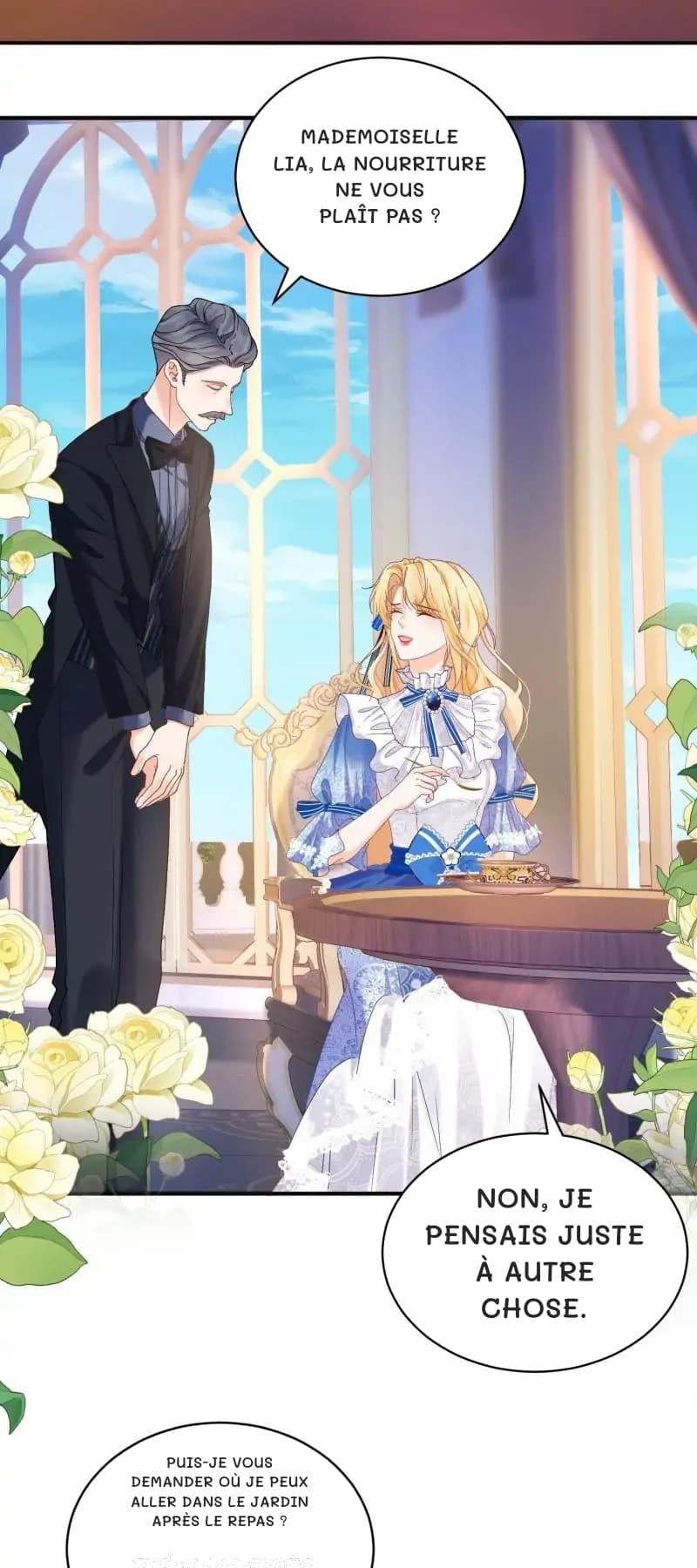 Mademoiselle Lia, la nourriture ne vous plaît pas ?
Non, je pensais juste à autre chose.
Puis-je vous demander où je peux aller dans le jardin après le repas ?