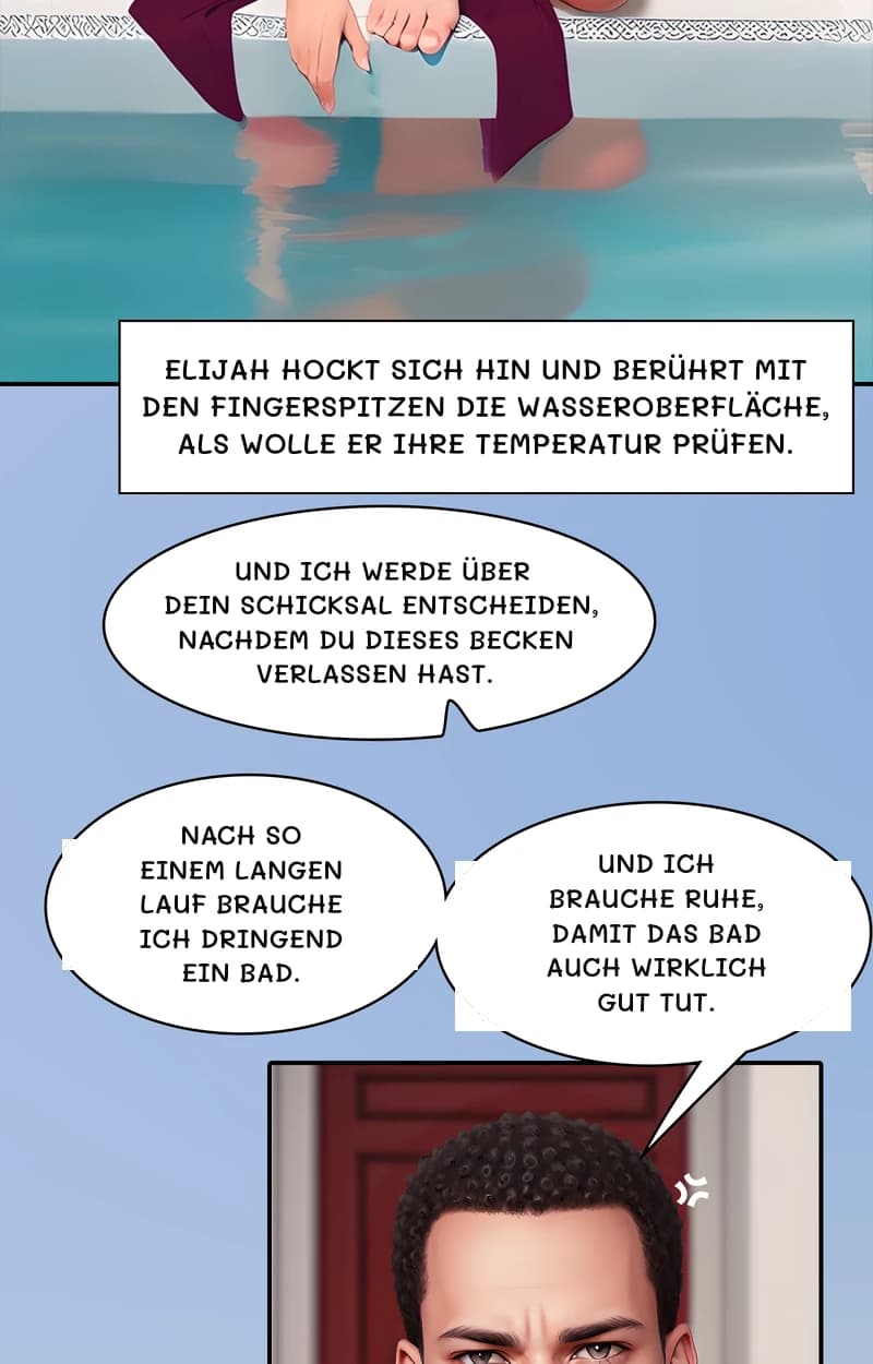 Elijah hockt sich hin und berührt mit den Fingerspitzen die Wasseroberfläche, als wolle er ihre Temperatur prüfen.
Und ich werde über dein Schicksal entscheiden, nachdem du dieses Becken verlassen hast.
Nach so einem langen Lauf brauche ich dringend ein Bad.
Und ich brauche Ruhe, damit das Bad auch wirklich gut tut.