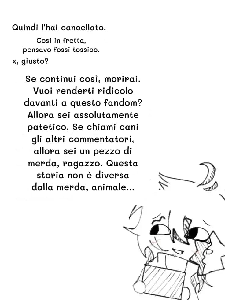 Quindi l'hai cancellato.
Così in fretta, pensavo fossi tossico.
x, giusto?
Se continui così, morirai. Vuoi renderti ridicolo davanti a questo fandom? Allora sei assolutamente patetico. Se chiami cani gli altri commentatori, allora sei un pezzo di merda, ragazzo. Questa storia non è diversa dalla merda, animale...