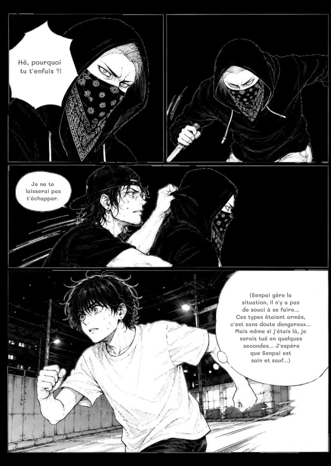 Hé, pourquoi tu t'enfuis ?!
Je ne te laisserai pas t'échapper.
(Senpai gère la situation, il n'y a pas de souci à se faire... Ces types étaient armés, c'est sans doute dangereux... Mais même si j'étais là, je serais tué en quelques secondes... J'espère que Senpai est sain et sauf...)