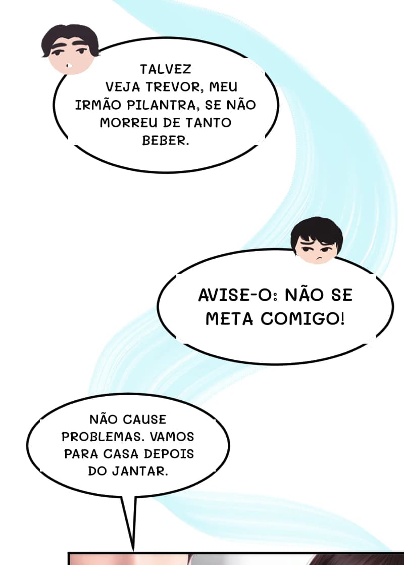 Talvez veja Trevor, meu irmão pilantra, se não morreu de tanto beber.
AVISE-O: NÃO SE META COMIGO!
NÃO CAUSE PROBLEMAS. VAMOS PARA CASA DEPOIS DO JANTAR.