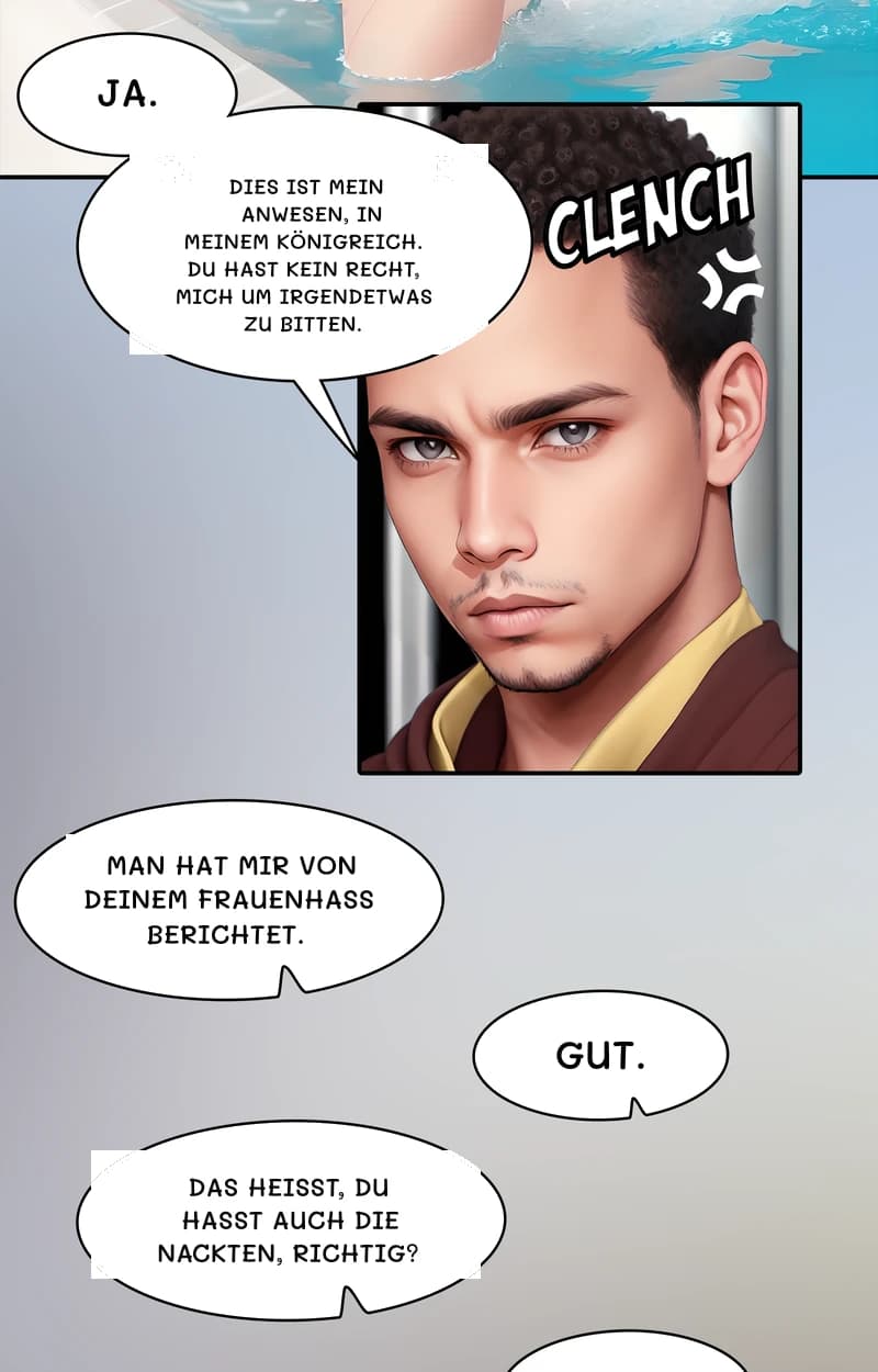 Ja.
Dies ist mein Anwesen, in meinem Königreich. Du hast kein Recht, mich um irgendetwas zu bitten.
Man hat mir von deinem Frauenhass berichtet.
Gut.
Das heißt, du hasst auch die Nackten, richtig?