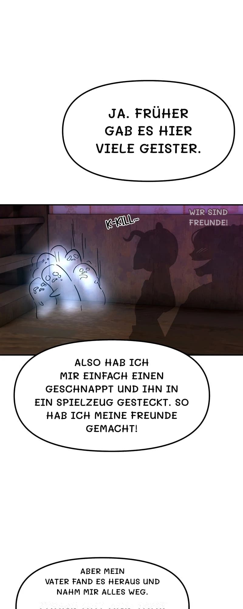 Ja. Früher gab es hier viele Geister.
Wir sind Freunde!
Also hab ich mir einfach einen geschnappt und ihn in ein Spielzeug gesteckt. So hab ich meine Freunde gemacht!
Aber mein Vater fand es heraus und nahm mir alles weg.