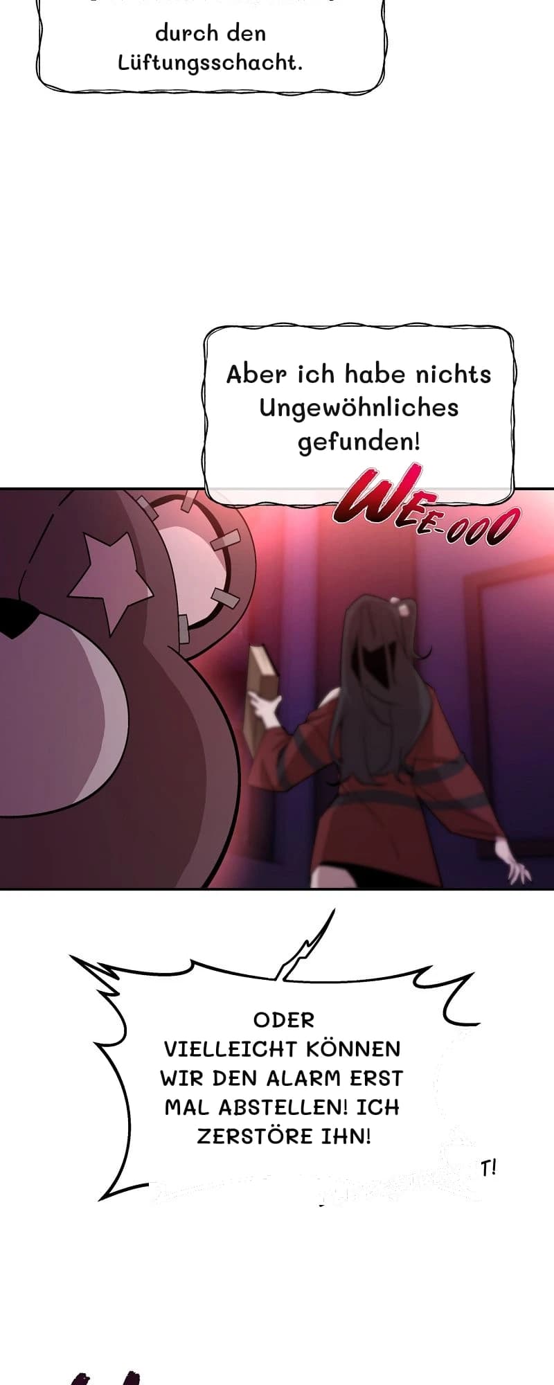 durch den Lüftungsschacht.
Aber ich habe nichts Ungewöhnliches gefunden!
Oder vielleicht können wir den Alarm erst mal abstellen! Ich zerstöre ihn!