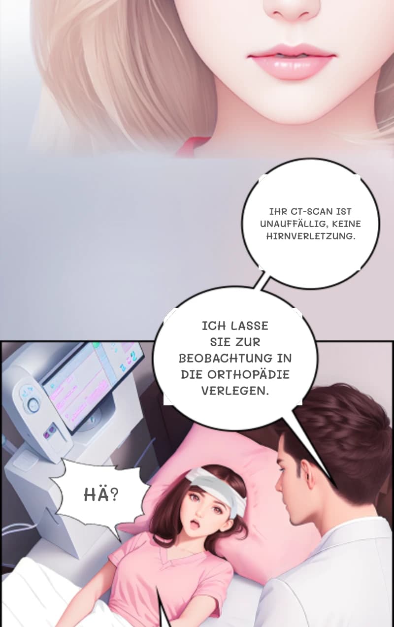 Ihr CT-Scan ist unauffällig, keine Hirnverletzung.
Ich lasse Sie zur Beobachtung in die Orthopädie verlegen.
Hä?