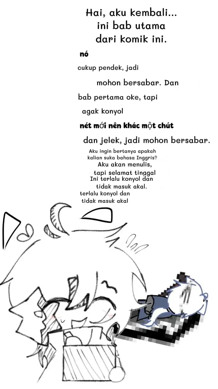 Hai, aku kembali... ini bab utama dari komik ini.
cukup pendek, jadi
mohon bersabar. Dan
bab pertama oke, tapi
agak konyol
dan jelek, jadi mohon bersabar.
Aku ingin bertanya apakah kalian suka bahasa Inggris?
Aku akan menulis, tapi selamat tinggal
Ini terlalu konyol dan tidak masuk akal.
terlalu konyol dan tidak masuk akal