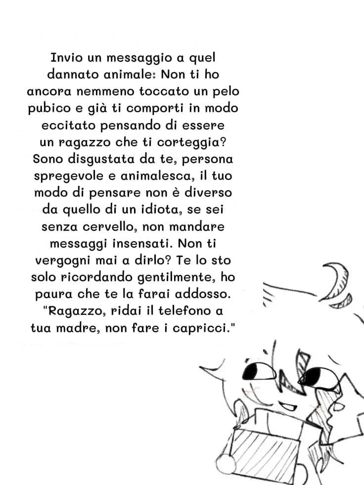Invio un messaggio a quel dannato animale: Non ti ho ancora nemmeno toccato un pelo pubico e già ti comporti in modo eccitato pensando di essere un ragazzo che ti corteggia? Sono disgustata da te, persona spregevole e animalesca, il tuo modo di pensare non è diverso da quello di un idiota, se sei senza cervello, non mandare messaggi insensati. Non ti vergogni mai a dirlo? Te lo sto solo ricordando gentilmente, ho paura che te la farai addosso. "Ragazzo, ridai il telefono a tua madre, non fare i capricci."