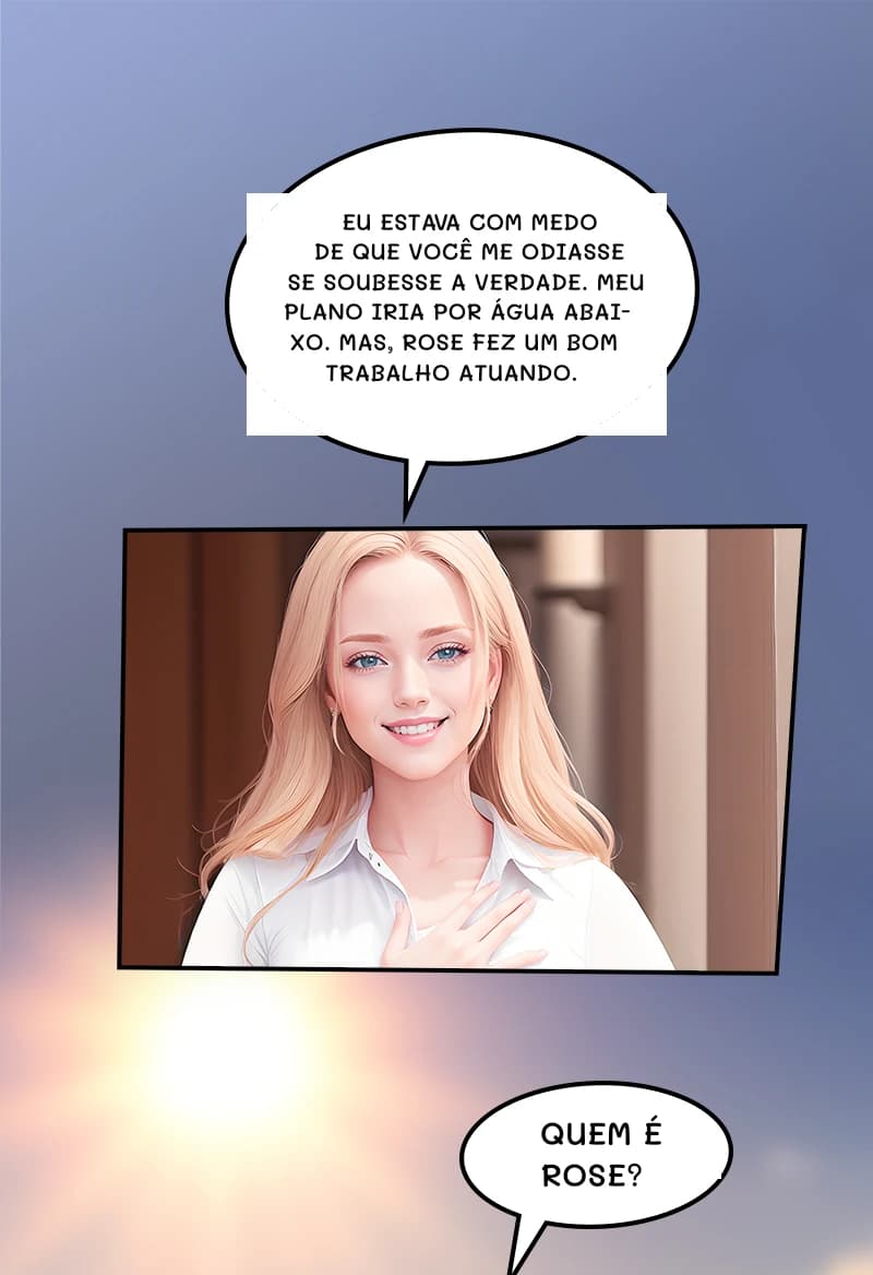 Eu estava com medo de que você me odiasse se soubesse a verdade. Meu plano iria por água abaixo. Mas, Rose fez um bom trabalho atuando.
Quem é Rose?