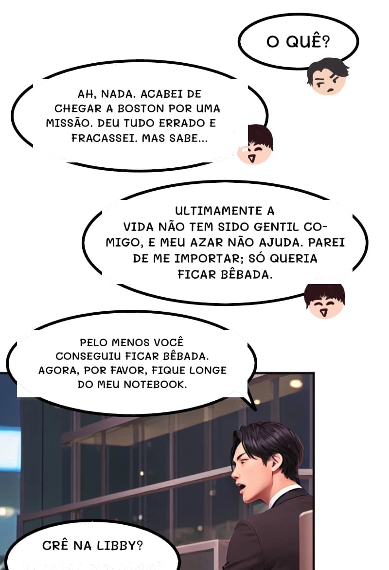 O QUÊ?
AH, NADA. ACABEI DE CHEGAR A BOSTON POR UMA MISSÃO. DEU TUDO ERRADO E FRACASSEI. MAS SABE...
Ultimamente a vida não tem sido gentil comigo, e meu azar não ajuda. Parei de me importar; só queria ficar bêbada.
PELO MENOS VOCÊ CONSEGUIU FICAR BÊBADA. AGORA, POR FAVOR, FIQUE LONGE DO MEU NOTEBOOK.
Crê na Libby?