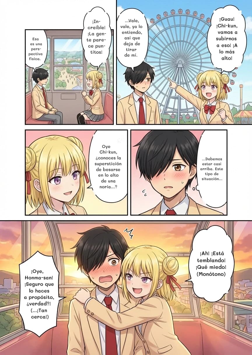 Esa es una perspectiva física.
¡Increíble! ¡La gente parece puntitos!
¡Guau! ¡Chi-kun, vamos a subirnos a eso! ¡A lo más alto!
...Vale, vale, ya lo entiendo, así que deja de tirar de mí.
Oye Chi-kun, ¿conoces la superstición de besarse en lo alto de una noria...?
...Debemos estar casi arriba. Este tipo de situación...
¡Ah! ¡Está temblando! ¡Qué miedo! (Monótono)
¡Oye, Honma-san! ¡Seguro que lo haces a propósito, ¿verdad?! (...¡Tan cerca!)