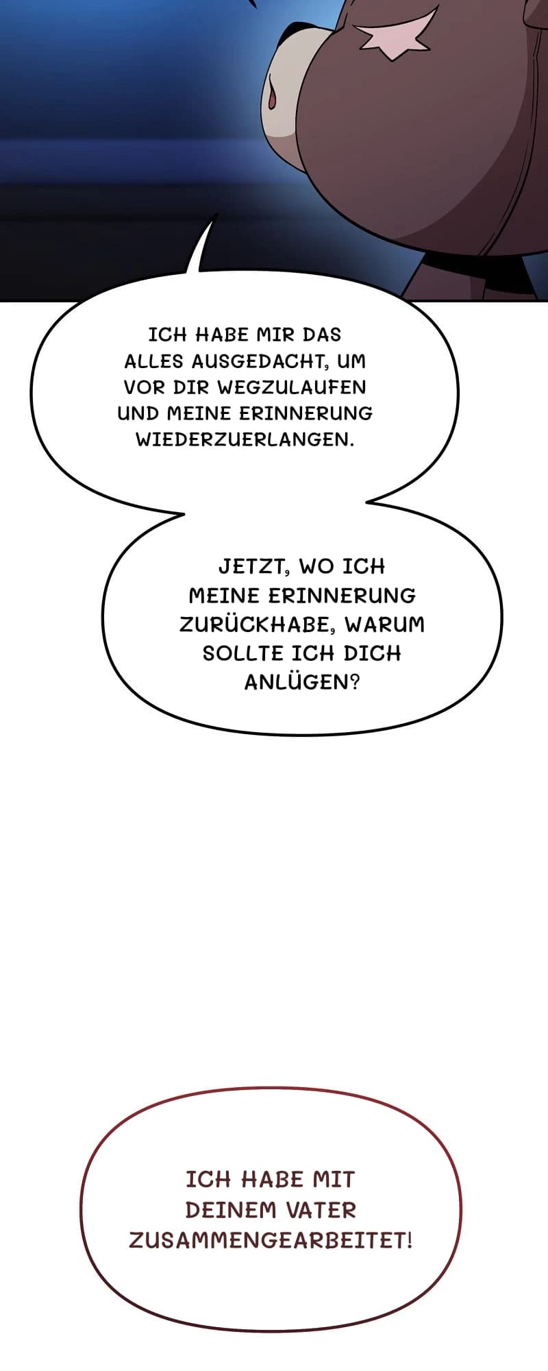 Ich habe mir das alles ausgedacht, um vor dir wegzulaufen und meine Erinnerung wiederzuerlangen.
Jetzt, wo ich meine Erinnerung zurückhabe, warum sollte ich dich anlügen?
Ich habe mit deinem Vater zusammengearbeitet!